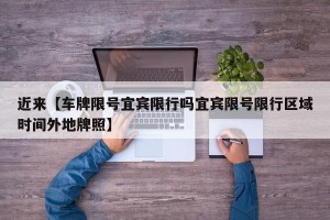 近来【车牌限号宜宾限行吗宜宾限号限行区域时间外地牌照】