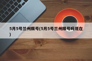 5月5号兰州限号(5月5号兰州限号吗现在)