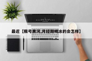 最近【限号黑河,月经期喝冰的会怎样】