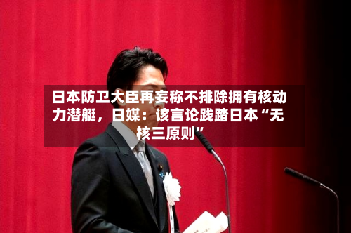 日本防卫大臣再妄称不排除拥有核动力潜艇	，日媒：该言论践踏日本“无核三原则”-第1张图片