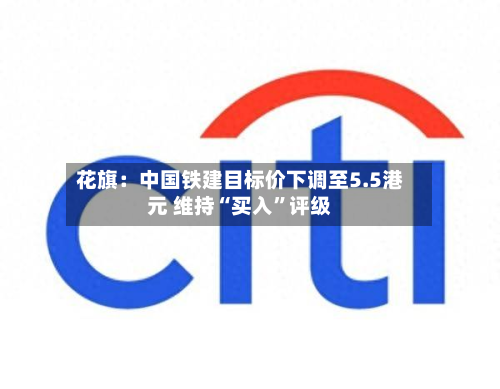 花旗：中国铁建目标价下调至5.5港元 维持“买入	”评级-第1张图片