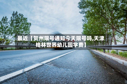 最近【贺州限号通知今天限号吗,天津格林世界幼儿园学费】-第2张图片