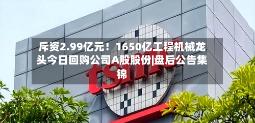 斥资2.99亿元！1650亿工程机械龙头今日回购公司A股股份|盘后公告集锦-第2张图片