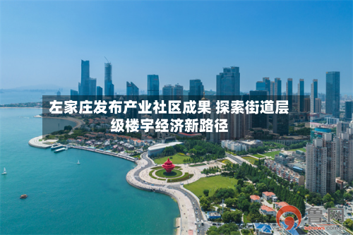 左家庄发布产业社区成果 探索街道层级楼宇经济新路径-第3张图片